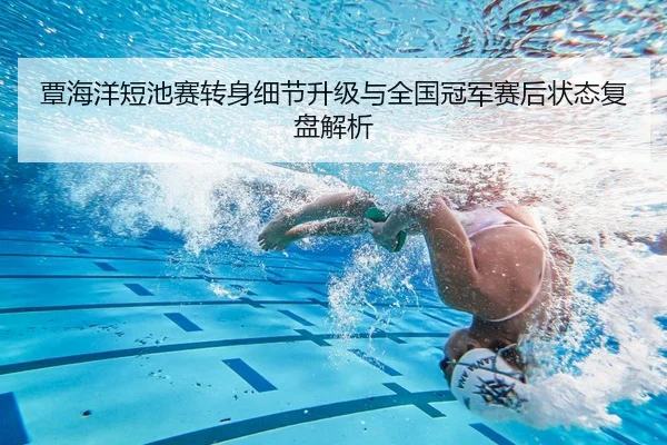 覃海洋短池赛转身细节升级与全国冠军赛后状态复盘解析