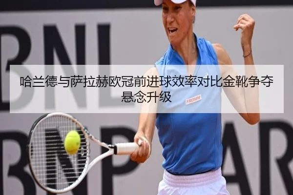 哈兰德与萨拉赫欧冠前进球效率对比金靴争夺悬念升级